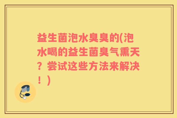 益生菌泡水臭臭的(泡水喝的益生菌臭气熏天?尝试这些方法来解决!) 益生菌泡水臭臭的(泡水喝的益生菌臭气熏天?尝试这些方法来解决!)