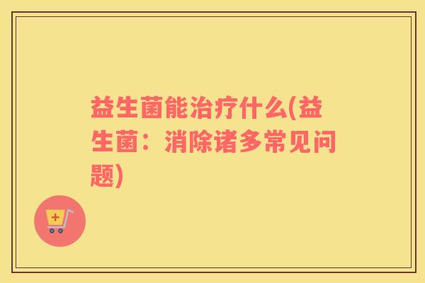 益生菌能什么(益生菌:消除诸多常见问题) 益生菌能什么(益生菌:消除诸多常见问题)