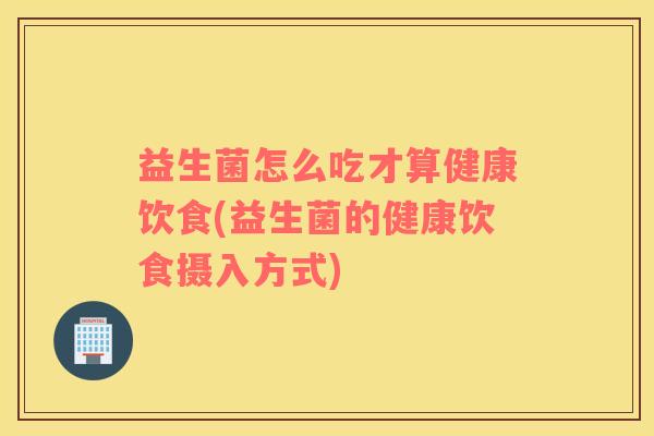 益生菌怎么吃才算健康饮食(益生菌的健康饮食摄入方式)