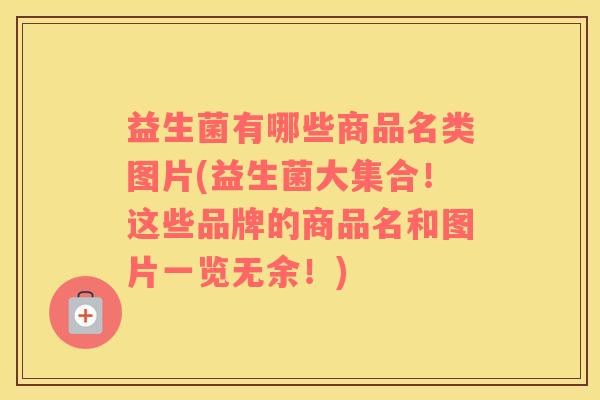 益生菌有哪些商品名类图片(益生菌大集合!这些品牌的商品名和图片一览无余!) 益生菌有哪些商品名类图片(益生菌大集合!这些品牌的商品名和图片一览无余!)