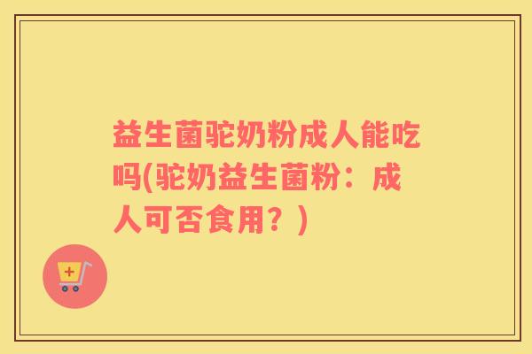 益生菌驼奶粉成人能吃吗(驼奶益生菌粉：成人可否食用？)