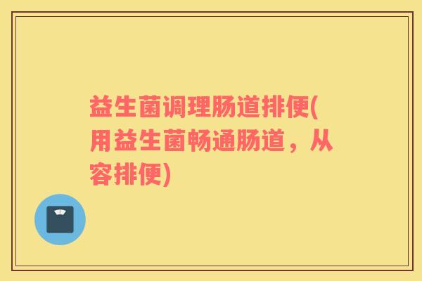 益生菌调理肠道排便(用益生菌畅通肠道,从容排便) 益生菌调理肠道排便(用益生菌畅通肠道,从容排便)