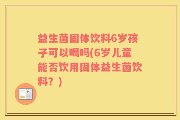益生菌固体饮料6岁孩子可以喝吗(6岁儿童能否饮用固体益生菌饮料？)