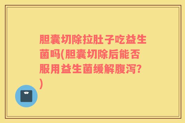 胆囊切除拉肚子吃益生菌吗(胆囊切除后能否服用益生菌缓解?) 胆囊切除拉肚子吃益生菌吗(胆囊切除后能否服用益生菌缓解?)