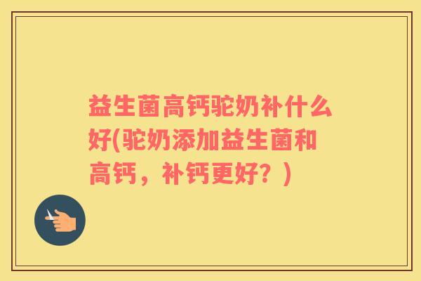 益生菌高钙驼奶补什么好(驼奶添加益生菌和高钙，补钙更好？)