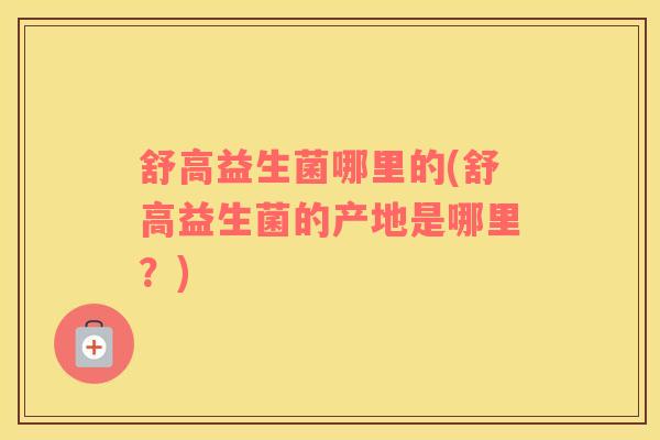 舒高益生菌哪里的(舒高益生菌的产地是哪里？)