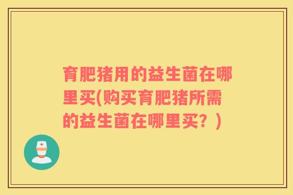 育肥猪用的益生菌在哪里买(购买育肥猪所需的益生菌在哪里买？)