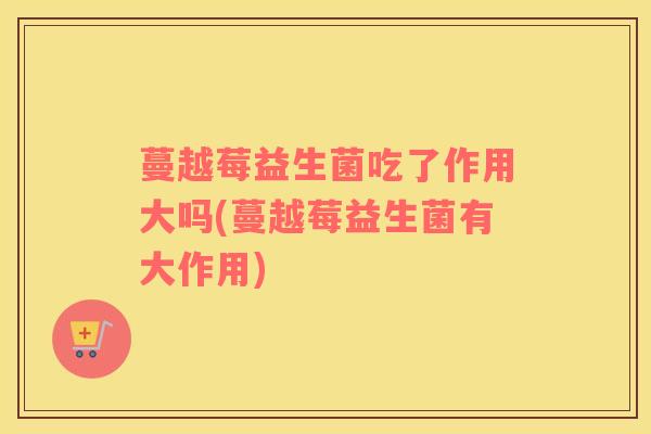 蔓越莓益生菌吃了作用大吗(蔓越莓益生菌有大作用)