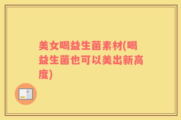 美女喝益生菌素材(喝益生菌也可以美出新高度)