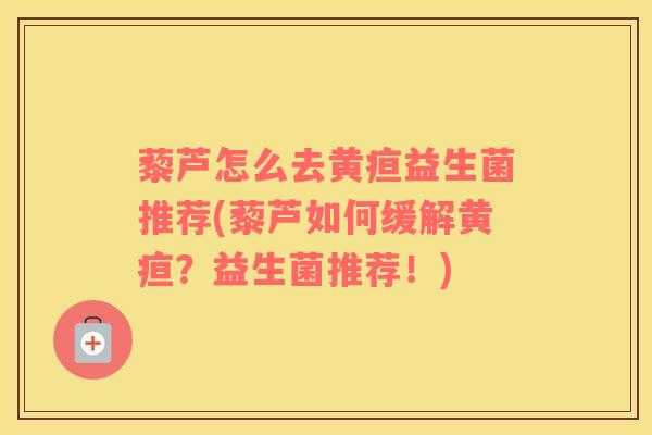 藜芦怎么去黄疸益生菌推荐(藜芦如何缓解黄疸？益生菌推荐！)