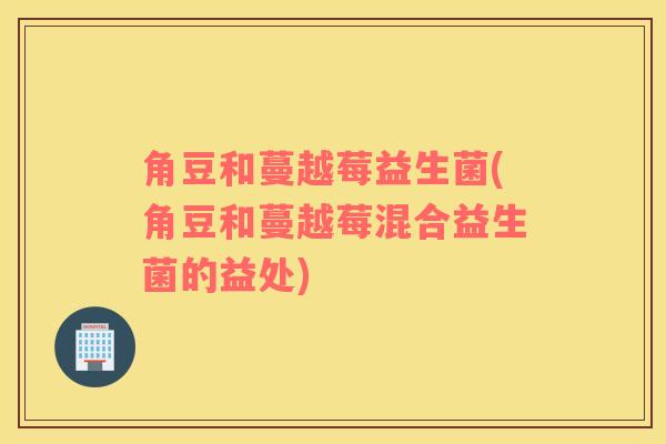 角豆和蔓越莓益生菌(角豆和蔓越莓混合益生菌的益处) 角豆和蔓越莓益生菌(角豆和蔓越莓混合益生菌的益处)