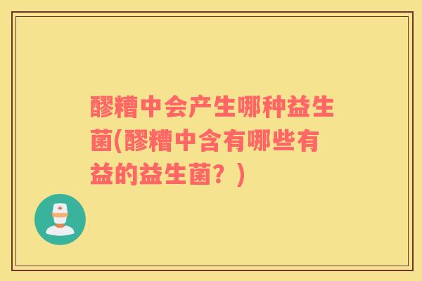 醪糟中会产生哪种益生菌(醪糟中含有哪些有益的益生菌？)
