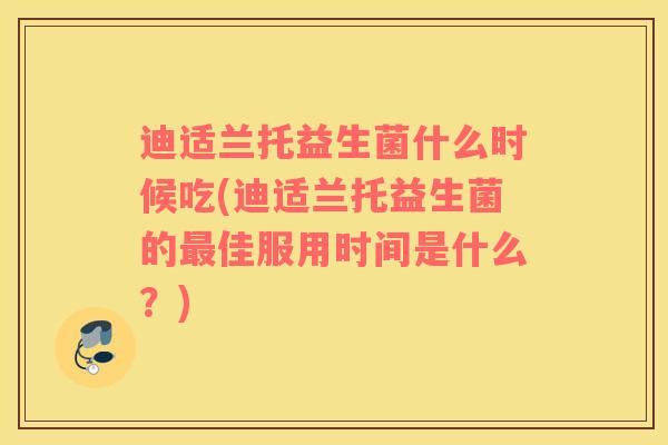 迪适兰托益生菌什么时候吃(迪适兰托益生菌的佳服用时间是什么?) 迪适兰托益生菌什么时候吃(迪适兰托益生菌的佳服用时间是什么?)