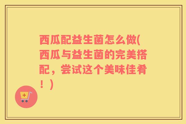 西瓜配益生菌怎么做(西瓜与益生菌的完美搭配，尝试这个美味佳肴！)
