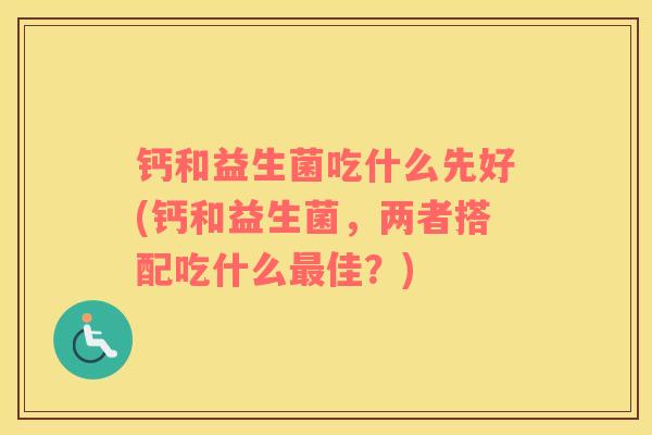 钙和益生菌吃什么先好(钙和益生菌，两者搭配吃什么佳？)
