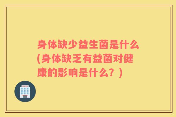 身体缺少益生菌是什么(身体缺乏有益菌对健康的影响是什么？)