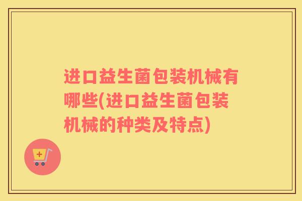 进口益生菌包装机械有哪些(进口益生菌包装机械的种类及特点)