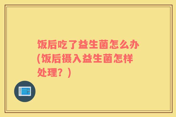 饭后吃了益生菌怎么办(饭后摄入益生菌怎样处理？)