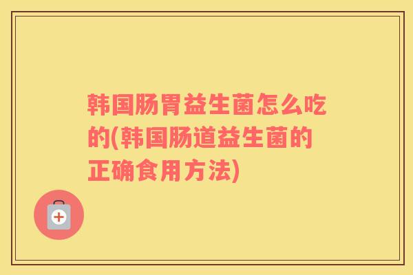 韩国肠胃益生菌怎么吃的(韩国肠道益生菌的正确食用方法)