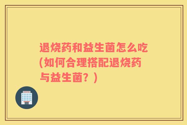 退烧药和益生菌怎么吃(如何合理搭配退烧药与益生菌？)