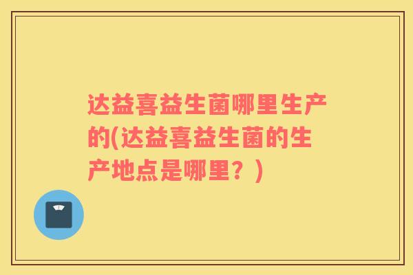 达益喜益生菌哪里生产的(达益喜益生菌的生产地点是哪里？)