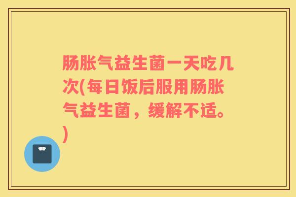 肠益生菌一天吃几次(每日饭后服用肠益生菌，缓解不适。)