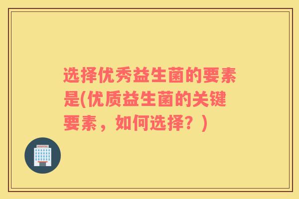 选择优秀益生菌的要素是(优质益生菌的关键要素，如何选择？)