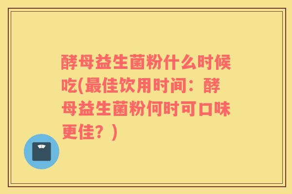 酵母益生菌粉什么时候吃(佳饮用时间：酵母益生菌粉何时可口味更佳？)
