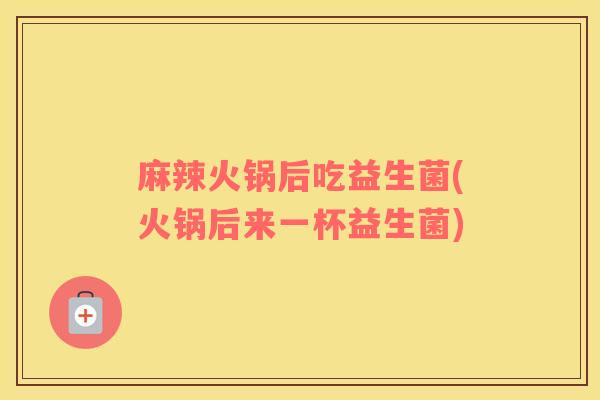 麻辣火锅后吃益生菌(火锅后来一杯益生菌)