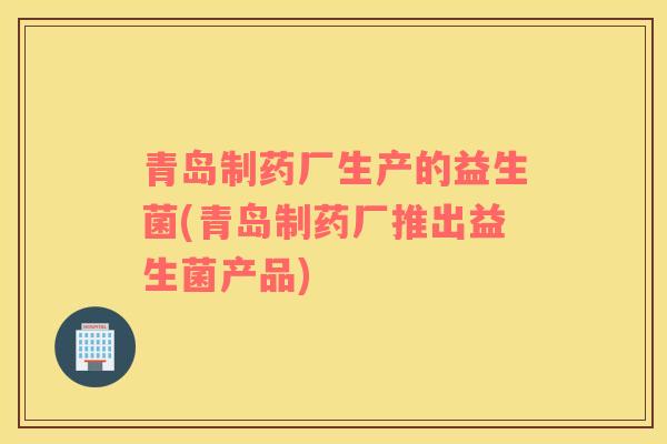 青岛制药厂生产的益生菌(青岛制药厂推出益生菌产品)