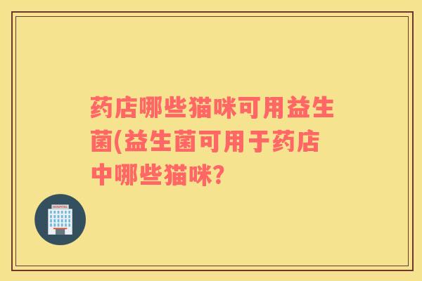 药店哪些猫咪可用益生菌(益生菌可用于药店中哪些猫咪? 药店哪些猫咪可用益生菌(益生菌可用于药店中哪些猫咪?
