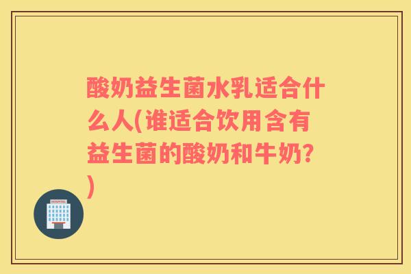 酸奶益生菌水乳适合什么人(谁适合饮用含有益生菌的酸奶和牛奶？)