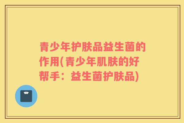 青少年护肤品益生菌的作用(青少年的好帮手：益生菌护肤品)