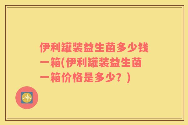 伊利罐装益生菌多少钱一箱(伊利罐装益生菌一箱价格是多少？)
