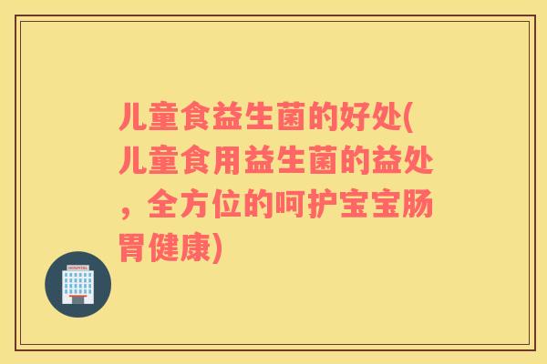 儿童食益生菌的好处(儿童食用益生菌的益处,全方位的呵护宝宝肠胃健康) 儿童食益生菌的好处(儿童食用益生菌的益处,全方位的呵护宝宝肠胃健康)