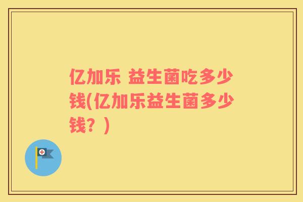 亿加乐 益生菌吃多少钱(亿加乐益生菌多少钱?) 亿加乐 益生菌吃多少钱(亿加乐益生菌多少钱?)