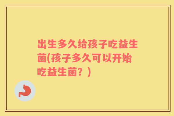 出生多久给孩子吃益生菌(孩子多久可以开始吃益生菌？)