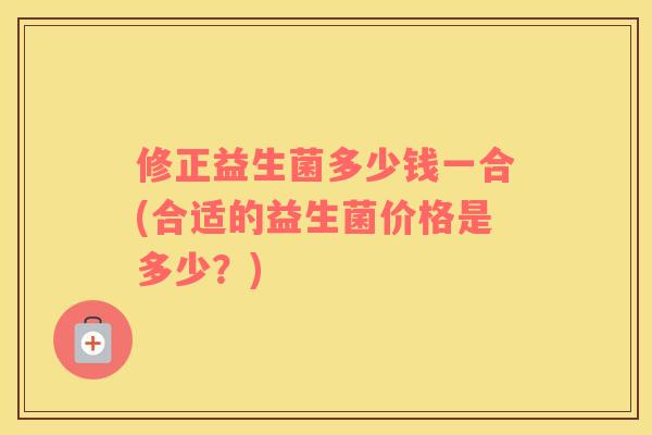 修正益生菌多少钱一合(合适的益生菌价格是多少？)