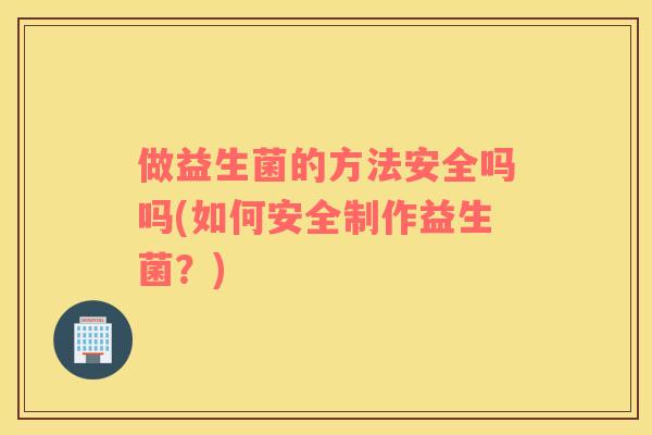 做益生菌的方法安全吗吗(如何安全制作益生菌？)