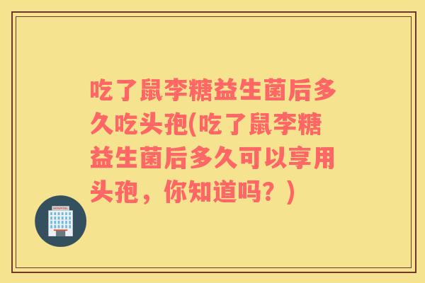 吃了鼠李糖益生菌后多久吃头孢(吃了鼠李糖益生菌后多久可以享用头孢，你知道吗？)