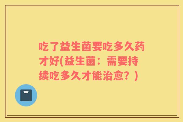 吃了益生菌要吃多久药才好(益生菌：需要持续吃多久才能愈？)
