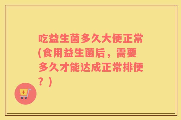 吃益生菌多久大便正常(食用益生菌后,需要多久才能达成正常排便?) 吃益生菌多久大便正常(食用益生菌后,需要多久才能达成正常排便?)