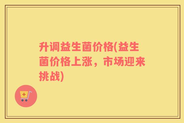 升调益生菌价格(益生菌价格上涨,市场迎来挑战) 升调益生菌价格(益生菌价格上涨,市场迎来挑战)