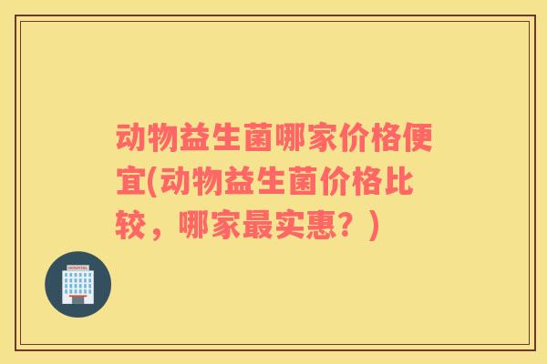 动物益生菌哪家价格便宜(动物益生菌价格比较，哪家实惠？)