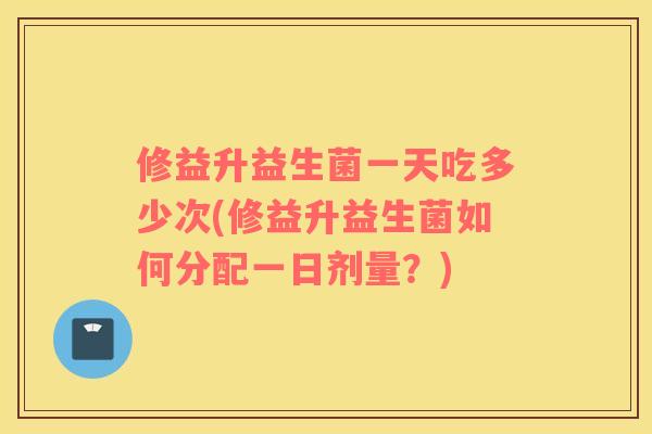 修益升益生菌一天吃多少次(修益升益生菌如何分配一日剂量？)