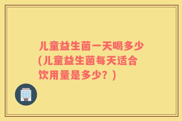儿童益生菌一天喝多少(儿童益生菌每天适合饮用量是多少?) 儿童益生菌一天喝多少(儿童益生菌每天适合饮用量是多少?)
