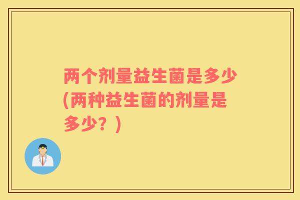 两个剂量益生菌是多少(两种益生菌的剂量是多少？)