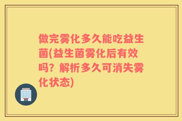 做完雾化多久能吃益生菌(益生菌雾化后有效吗？解析多久可消失雾化状态)