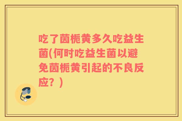 吃了茵栀黄多久吃益生菌(何时吃益生菌以避免茵栀黄引起的不良反应？)
