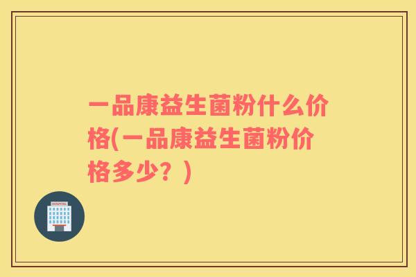 一品康益生菌粉什么价格(一品康益生菌粉价格多少？)